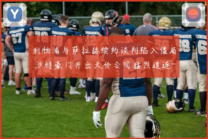 利物浦与萨拉赫续约谈判陷入僵局 沙特豪门开出天价合同猛烈追逐