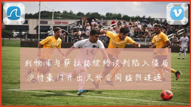 利物浦与萨拉赫续约谈判陷入僵局 沙特豪门开出天价合同猛烈追逐