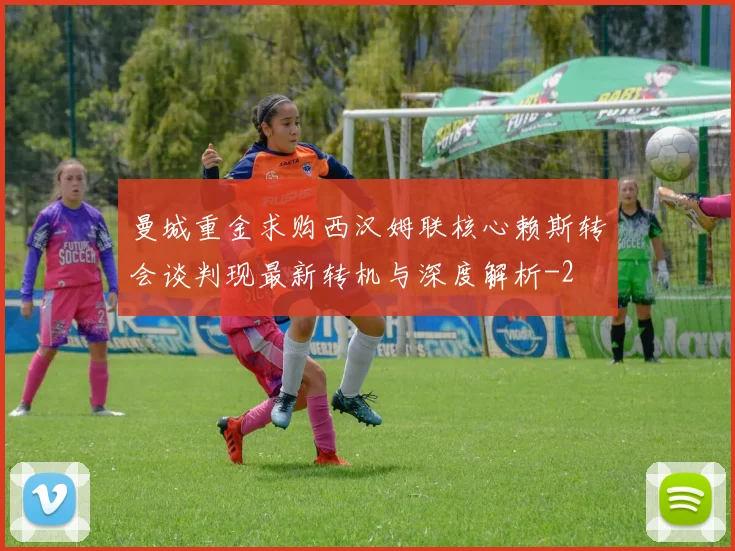曼城重金求购西汉姆联核心赖斯转会谈判现最新转机与深度解析