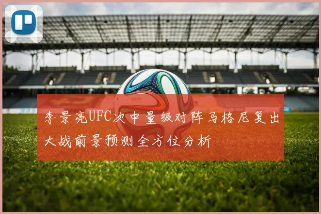 李景亮UFC次中量级对阵马格尼复出大战前景预测全方位分析