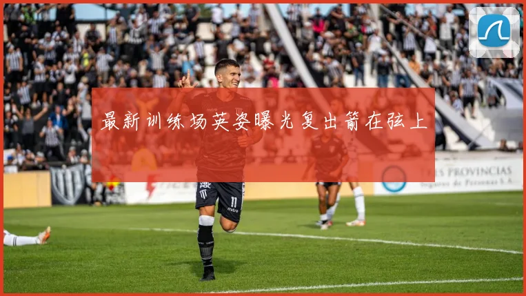 最新训练场英姿曝光复出箭在弦上