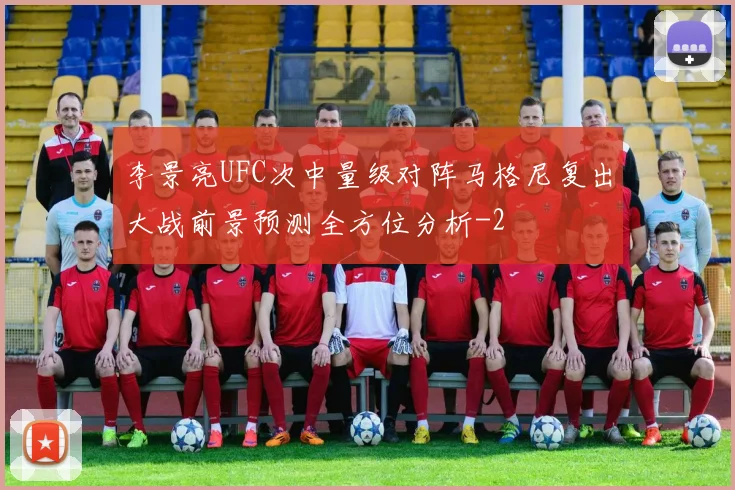 李景亮UFC次中量级对阵马格尼复出大战前景预测全方位分析