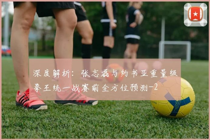 深度解析:张志磊与约书亚重量级拳王统一战赛前全方位预测