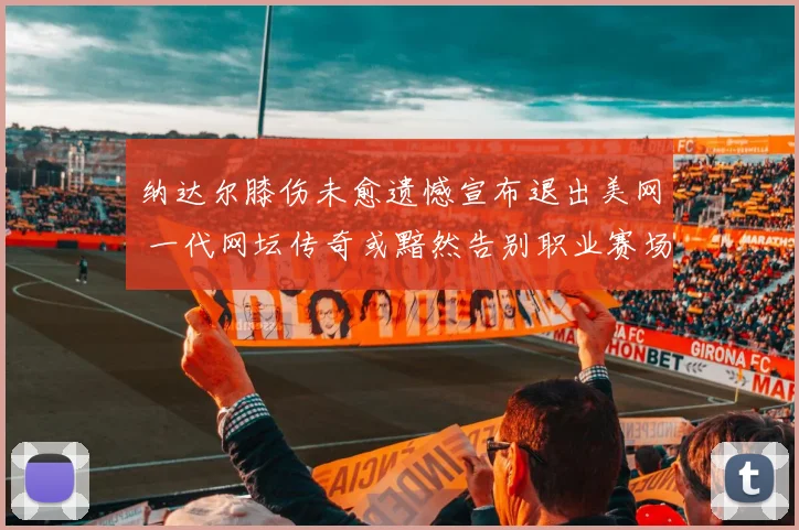 纳达尔膝伤未愈遗憾宣布退出美网 一代网坛传奇或黯然告别职业赛场