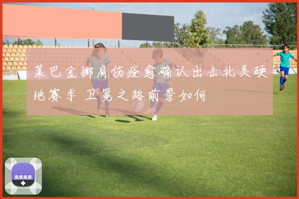 莱巴金娜肩伤痊愈确认出击北美硬地赛季 卫冕之路前景如何