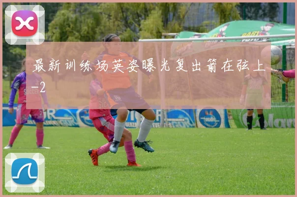 最新训练场英姿曝光复出箭在弦上