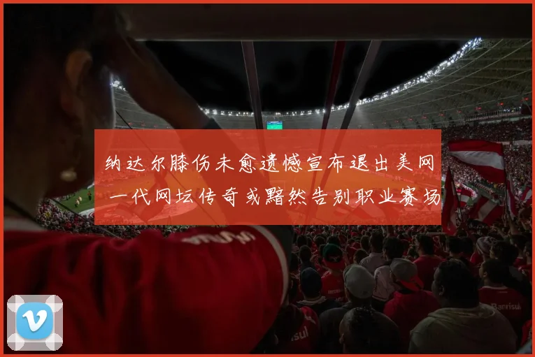纳达尔膝伤未愈遗憾宣布退出美网 一代网坛传奇或黯然告别职业赛场