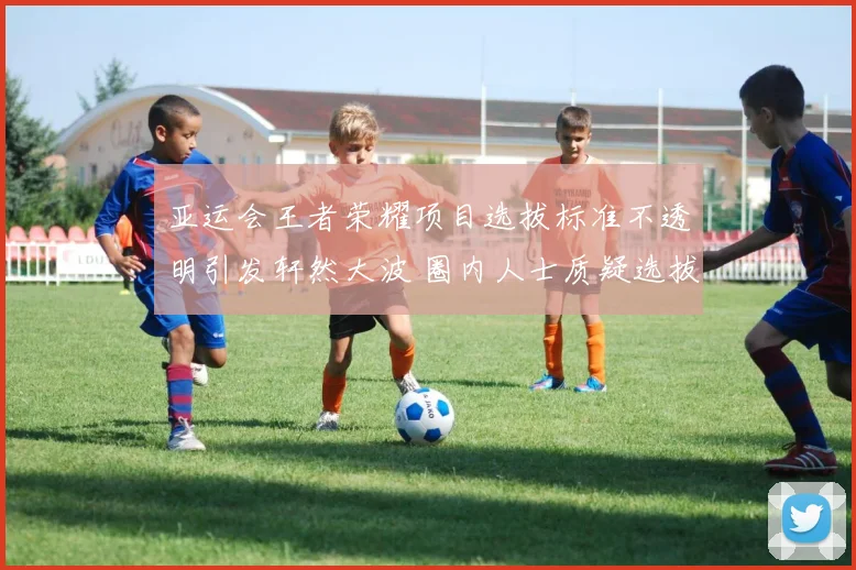 亚运会王者荣耀项目选拔标准不透明引发轩然大波 圈内人士质疑选拔公正性