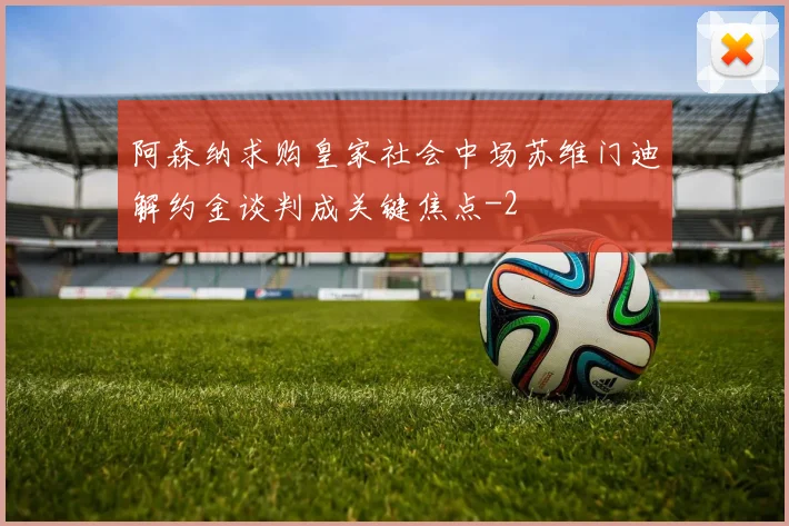 阿森纳求购皇家社会中场苏维门迪解约金谈判成关键焦点