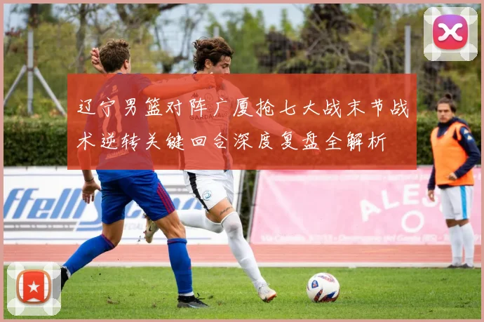 辽宁男篮对阵广厦抢七大战末节战术逆转关键回合深度复盘全解析