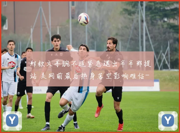 郑钦文手腕不适紧急退出辛辛那提站 美网前最后热身落空影响难估