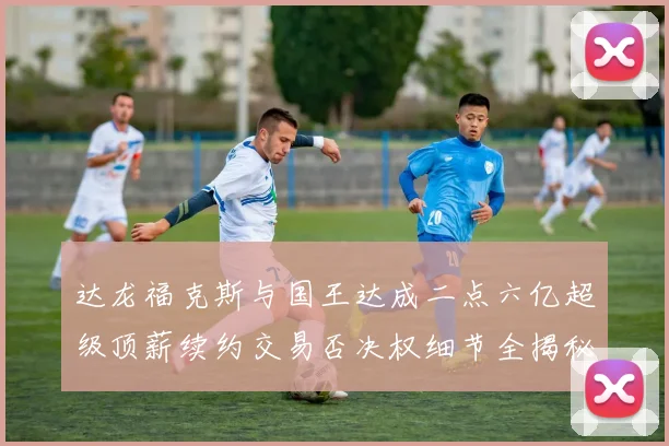 达龙福克斯与国王达成二点六亿超级顶薪续约交易否决权细节全揭秘