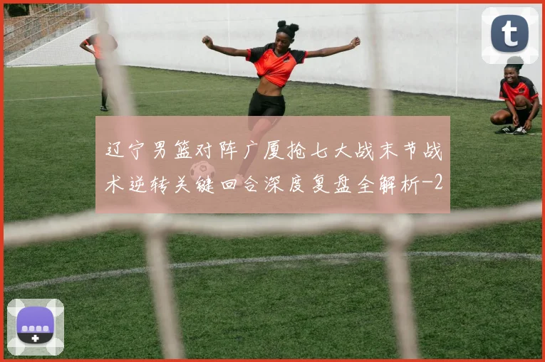 辽宁男篮对阵广厦抢七大战末节战术逆转关键回合深度复盘全解析