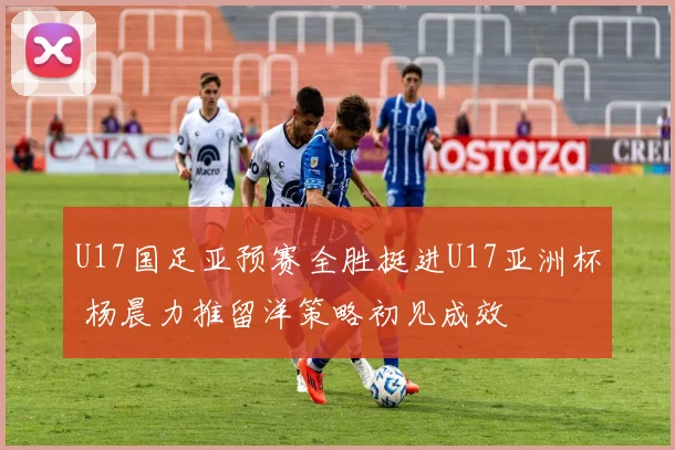 U17国足亚预赛全胜挺进U17亚洲杯 杨晨力推留洋策略初见成效
