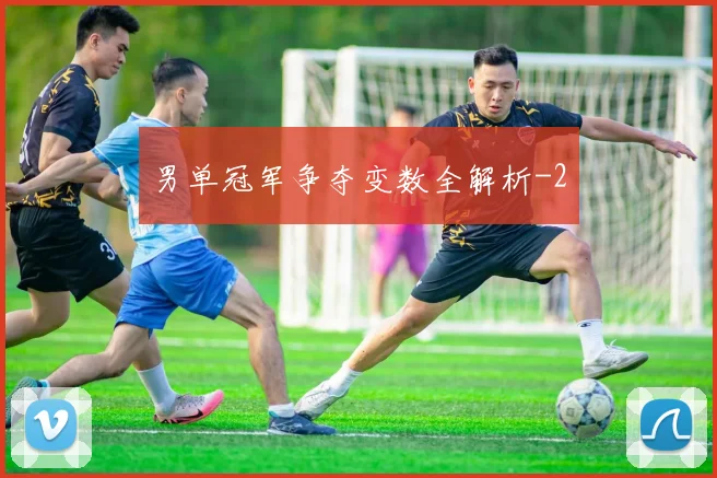 男单冠军争夺变数全解析