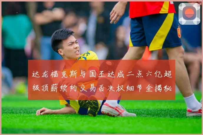 达龙福克斯与国王达成二点六亿超级顶薪续约交易否决权细节全揭秘