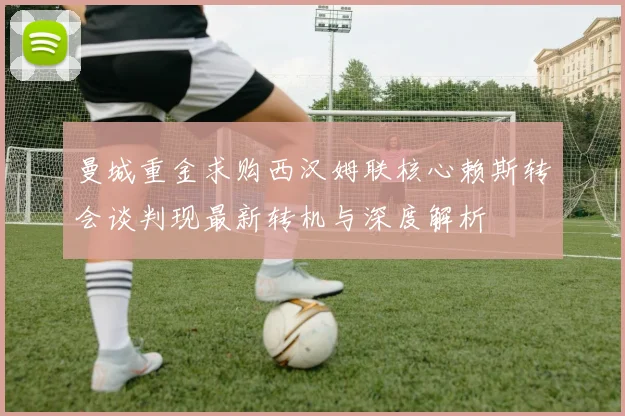 曼城重金求购西汉姆联核心赖斯转会谈判现最新转机与深度解析